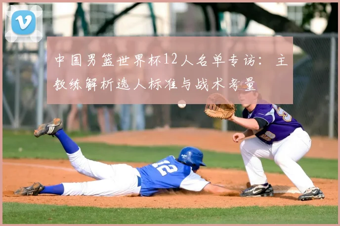 中国男篮世界杯12人名单专访:主教练解析选人标准与战术考量