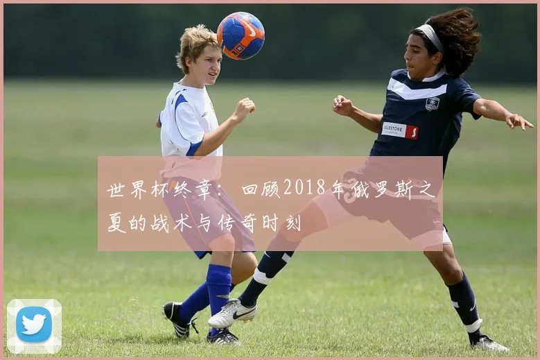 世界杯终章:回顾2018年俄罗斯之夏的战术与传奇时刻