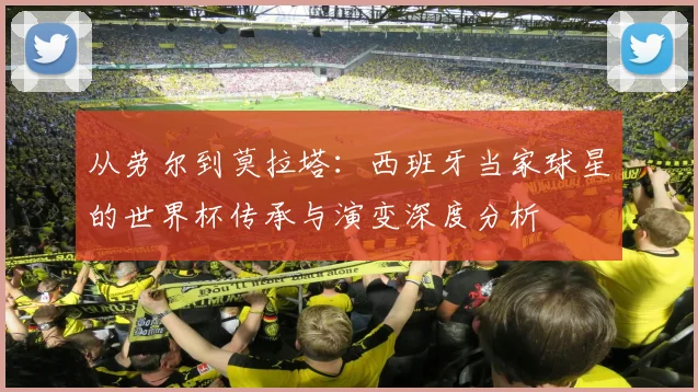 从劳尔到莫拉塔:西班牙当家球星的世界杯传承与演变深度分析