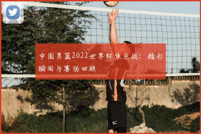 中国男篮2022世界杯焦点战:精彩瞬间与赛场回顾