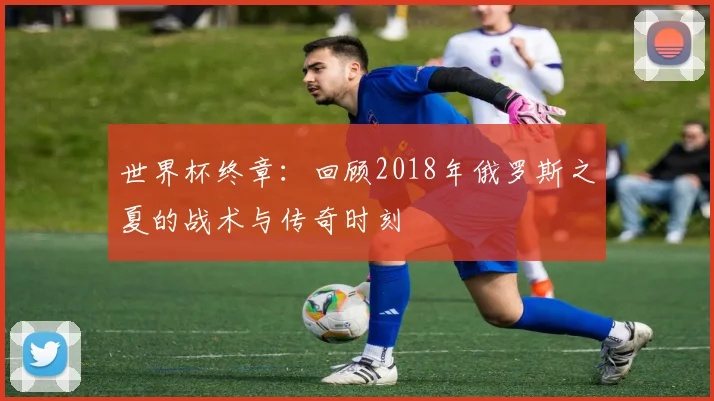 世界杯终章:回顾2018年俄罗斯之夏的战术与传奇时刻