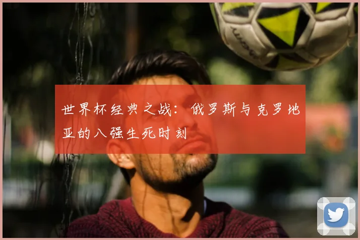 世界杯经典之战:俄罗斯与克罗地亚的八强生死时刻