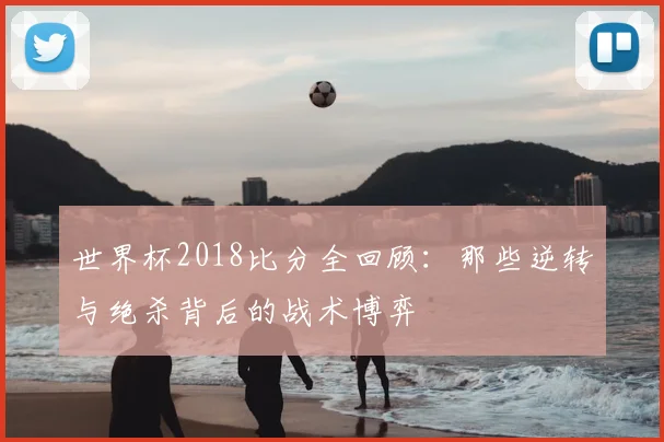 世界杯2018比分全回顾:那些逆转与绝杀背后的战术博弈