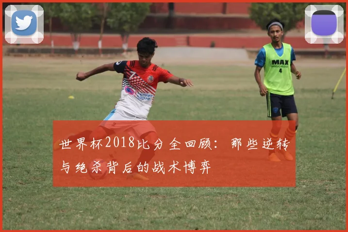 世界杯2018比分全回顾:那些逆转与绝杀背后的战术博弈