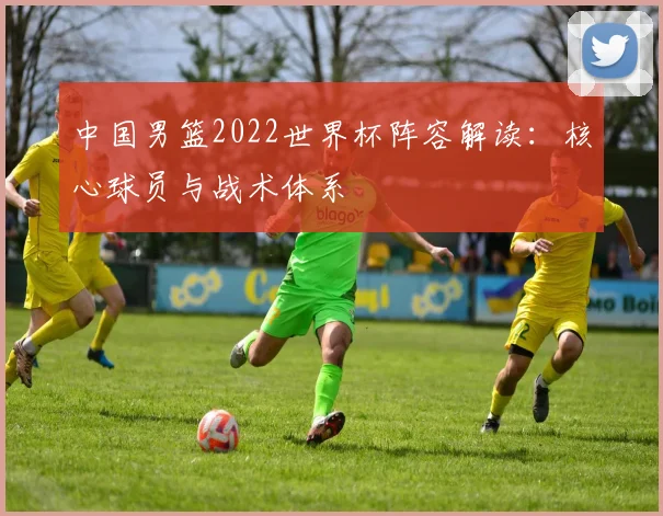 中国男篮2022世界杯阵容解读:核心球员与战术体系