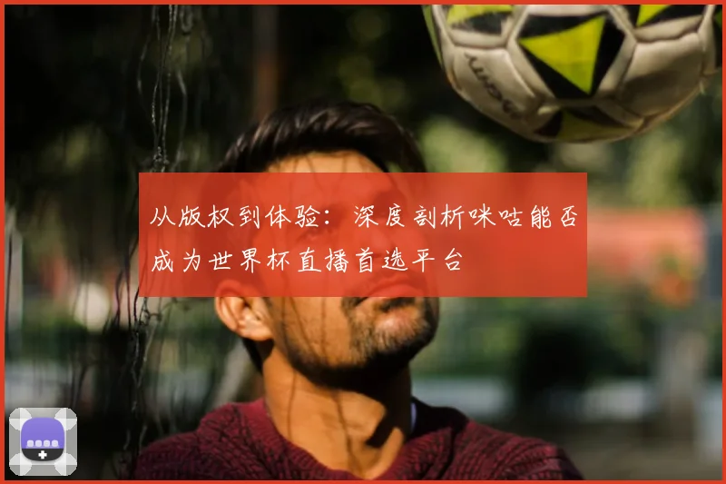 从版权到体验:深度剖析咪咕能否成为世界杯直播首选平台