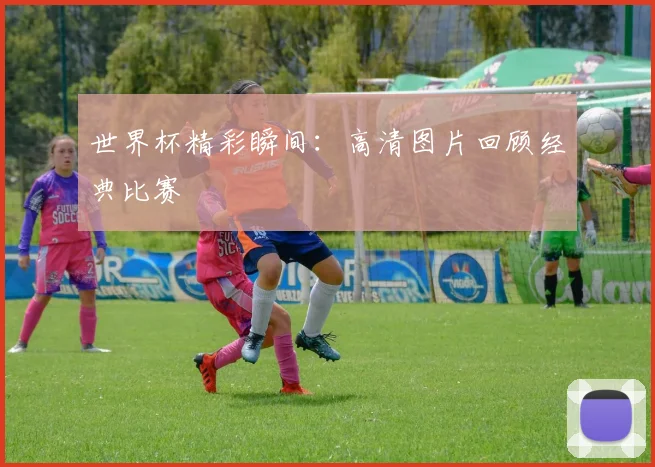 世界杯精彩瞬间:高清图片回顾经典比赛