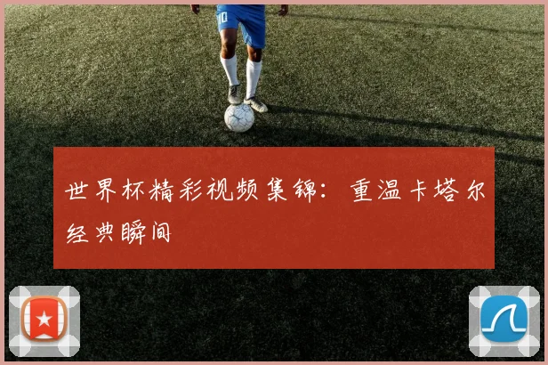 世界杯精彩视频集锦:重温卡塔尔经典瞬间