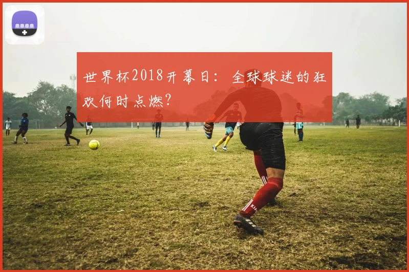 世界杯2018开幕日:全球球迷的狂欢何时点燃?