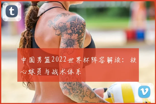 中国男篮2022世界杯阵容解读:核心球员与战术体系