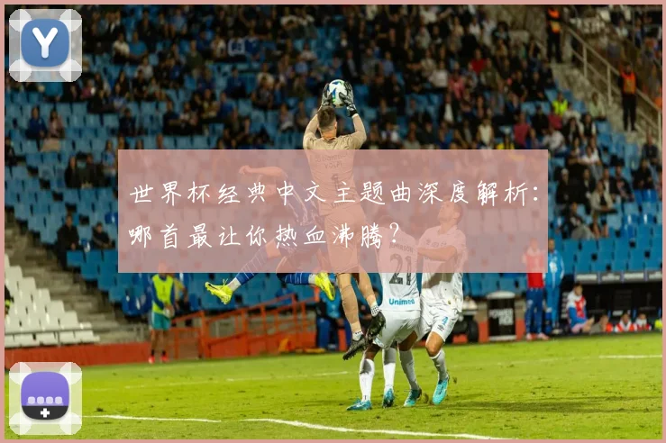 世界杯经典中文主题曲深度解析:哪首最让你热血沸腾?
