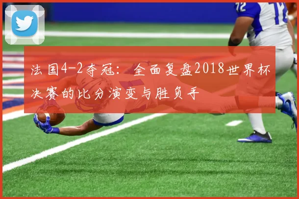 法国4-2夺冠：全面复盘2018世界杯决赛的比分演变与胜负手