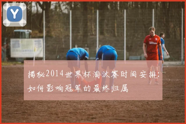 揭秘2014世界杯淘汰赛时间安排：如何影响冠军的最终归属
